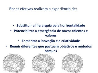 Redes efetivas realizam a experiência de:
• Substituir a hierarquia pela horizontalidade
• Potencializar a emergência de novos talentos e
valores
• Fomentar a inovação e a criatividade
• Reunir diferentes que pactuam objetivos e métodos
comuns
 