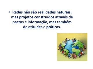 • Redes não são realidades naturais,
mas projetos construídos através de
pactos e informação, mas também
de atitudes e práticas.
 