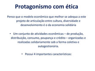 Protagonismo com ética
Penso que o modelo econômico que melhor se adequa a este
projeto de articulação entre cultura, diversidade e
desenvolvimento é o da economia solidária
• Um conjunto de atividades econômicas – de produção,
distribuição, consumo, poupança e crédito – organizadas e
realizadas solidariamente sob a forma coletiva e
autogestionária.
• Possui 4 importantes características:
 