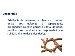 Cooperação
Existência de interesses e objetivos comuns,
união dos esforços e capacidades,
propriedade coletiva parcial ou total de bens,
partilha dos resultados e responsabilidade
solidária diante das dificuldades.
 