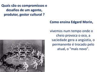 Como ensina Edgard Morin,
vivemos num tempo onde o
cheio provoca o oco, a
saciedade gera a angústia, o
permanente é trocado pelo
atual, o "mais novo".
Quais são os compromissos e
desafios de um agente,
produtor, gestor cultural ?
 