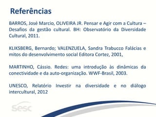 Referências
BARROS, José Marcio, OLIVEIRA JR. Pensar e Agir com a Cultura –
Desafios da gestão cultural. BH: Observatório da Diversidade
Cultural, 2011.
KLIKSBERG, Bernardo; VALENZUELA, Sandra Trabucco Falácias e
mitos do desenvolvimento social Editora Cortez, 2001,
MARTINHO, Cássio. Redes: uma introdução às dinâmicas da
conectividade e da auto-organização. WWF-Brasil, 2003.
UNESCO, Relatório Investir na diversidade e no diálogo
intercultural, 2012
 