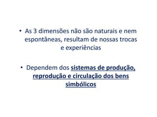 • As 3 dimensões não são naturais e nem
espontâneas, resultam de nossas trocas
e experiências
• Dependem dos sistemas de produção,
reprodução e circulação dos bens
simbólicos
 