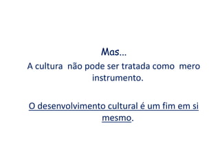 Mas...
A cultura não pode ser tratada como mero
instrumento.
O desenvolvimento cultural é um fim em si
mesmo.
 