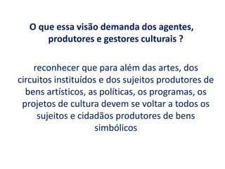 O que essa visão demanda dos agentes,
produtores e gestores culturais ?
reconhecer que para além das artes, dos
circuitos instituídos e dos sujeitos produtores de
bens artísticos, as políticas, os programas, os
projetos de cultura devem se voltar a todos os
sujeitos e cidadãos produtores de bens
simbólicos
 