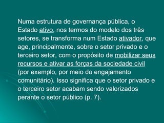 Numa estrutura de governança pública, o Estado  ativo , nos termos do modelo dos três setores, se transforma num Estado  ativador , que age, principalmente, sobre o setor privado e o terceiro setor, com o propósito de  mobilizar seus recursos e ativar as forças da sociedade civil  (por exemplo, por meio do engajamento comunitário). Isso significa que o setor privado e o terceiro setor acabam sendo valorizados perante o setor público (p. 7). 