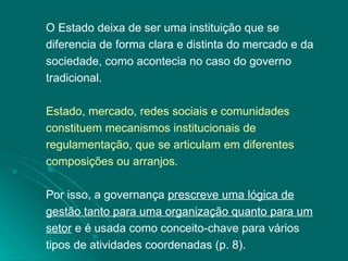 O Estado deixa de ser uma instituição que se diferencia de forma clara e distinta do mercado e da sociedade, como acontecia no caso do governo tradicional.  Estado, mercado, redes sociais e comunidades constituem mecanismos institucionais de regulamentação, que se articulam em diferentes composições ou arranjos.  Por isso, a governança  prescreve uma lógica de gestão tanto para uma organização quanto para um setor  e é usada como conceito-chave para vários tipos de atividades coordenadas (p. 8). 