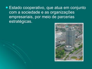 Estado cooperativo, que atua em conjunto com a sociedade e as organizações empresariais, por meio de parcerias estratégicas. 