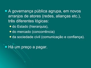A governança pública agrupa, em novos arranjos de atores (redes, alianças etc.), três diferentes lógicas:  do Estado (hierarquia), do mercado (concorrência) da sociedade civil (comunicação e confiança). Há um preço a pagar. 