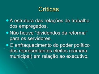 Críticas  A estrutura das relações de trabalho dos empregados. Não houve “dividendos da reforma” para os servidores. O enfraquecimento do poder político dos representantes eleitos (câmara municipal) em relação ao executivo.  