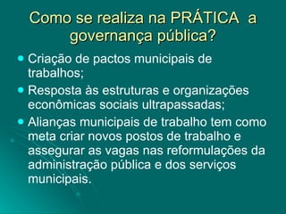 Como se realiza na PRÁTICA  a governança pública? Criação de pactos municipais de trabalhos; Resposta às estruturas e organizações econômicas sociais ultrapassadas; Alianças municipais de trabalho tem como meta criar novos postos de trabalho e assegurar as vagas nas reformulações da administração pública e dos serviços municipais. 