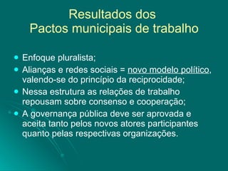 Resultados dos  Pactos municipais de trabalho Enfoque pluralista; Alianças e redes sociais =  novo modelo político , valendo-se do princípio da reciprocidade; Nessa estrutura as relações de trabalho repousam sobre consenso e cooperação; A governança pública deve ser aprovada e aceita tanto pelos novos atores participantes quanto pelas respectivas organizações. 