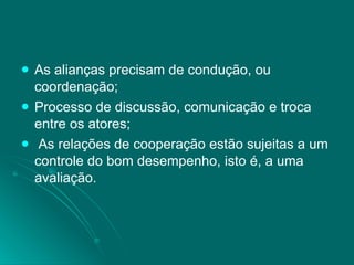 As alianças precisam de condução, ou coordenação; Processo de discussão, comunicação e troca entre os atores; As relações de cooperação estão sujeitas a um controle do bom desempenho, isto é, a uma avaliação. 