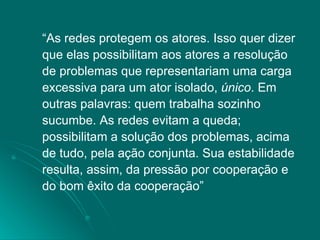 “ As redes protegem os atores. Isso quer dizer que elas possibilitam aos atores a resolução de problemas que representariam uma carga excessiva para um ator isolado,  único . Em outras palavras: quem trabalha sozinho sucumbe. As redes evitam a queda; possibilitam a solução dos problemas, acima de tudo, pela ação conjunta. Sua estabilidade resulta, assim, da pressão por cooperação e do bom êxito da cooperação”  