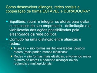 Como desenvolver alianças, redes sociais e cooperação de forma ESTÁVEL e DURADOURA? Equilíbrio: reunir e integrar os atores para evitar o insucesso de sua empreitada - delimitação e a viabilização das ações possibilitadas pela  elasticidade  da rede política. Contudo há uma distinção entre alianças e redes: Alianças – são formas institucionalizadas; poucos atores (mais poder, menos elásticas); Redes – são formas mais elásticas, envolvendo maior número de atores e podendo alcançar níveis regionais e multiopicionais. 
