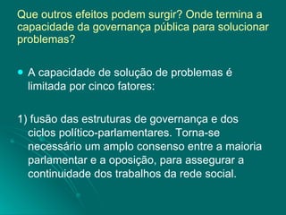 Que outros efeitos podem surgir? Onde termina a capacidade da governança pública para solucionar problemas? A capacidade de solução de problemas é limitada por cinco fatores: 1) fusão das estruturas de governança e dos ciclos político-parlamentares. Torna-se necessário um amplo consenso entre a maioria parlamentar e a oposição, para assegurar a continuidade dos trabalhos da rede social. 