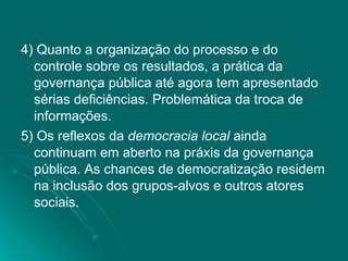 4) Quanto a organização do processo e do controle sobre os resultados, a prática da governança pública até agora tem apresentado sérias deficiências. Problemática da troca de informações. 5) Os reflexos da  democracia local  ainda continuam em aberto na práxis da governança pública. As chances de democratização residem na inclusão dos grupos-alvos e outros atores sociais. 