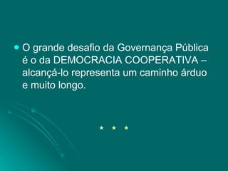 O grande desafio da Governança Pública é o da DEMOCRACIA COOPERATIVA – alcançá-lo representa um caminho árduo e muito longo. *  *  * 