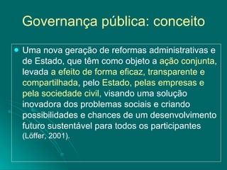 Governança pública: conceito Uma nova geração de reformas administrativas e de Estado, que têm como objeto a  ação conjunta , levada  a efeito de forma eficaz, transparente e compartilhada , pelo  Estado, pelas empresas e pela sociedade civil,  visando uma solução inovadora dos problemas sociais e criando possibilidades e chances de um desenvolvimento futuro sustentável para todos os participantes  (Löffer, 2001).   