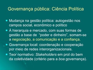 Governança pública: Ciência Política   Mudança na gestão política: autogestão nos campos social, econômico e político  À hierarquia e mercado, com suas formas de gestão a base de  “poder e dinheiro”, somam-se a  negociação, a comunicação e a confiança. Governança local: coordenação e cooperação por meio de redes interorganizacionais. Teor normativo:  Stakeholders  em prol do bem da coletividade (critério para a  boa  governança).  