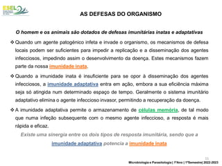O homem e os animais são dotados de defesas imunitárias inatas e adaptativas
❖ Quando um agente patogénico infeta e invade o organismo, os mecanismos de defesa
locais podem ser suficientes para impedir a replicação e a disseminação dos agentes
infecciosos, impedindo assim o desenvolvimento da doença. Estes mecanismos fazem
parte da nossa imunidade inata.
❖ Quando a imunidade inata é insuficiente para se opor à disseminação dos agentes
infecciosos, a imunidade adaptativa entra em ação, embora a sua eficiência máxima
seja só atingida num determinado espaço de tempo. Geralmente o sistema imunitário
adaptativo elimina o agente infeccioso invasor, permitindo a recuperação da doença.
❖ A imunidade adaptativa permite o armazenamento de células memória, de tal modo
que numa infeção subsequente com o mesmo agente infeccioso, a resposta é mais
rápida e eficaz.
Existe uma sinergia entre os dois tipos de resposta imunitária, sendo que a
imunidade adaptativa potencia a imunidade inata
AS DEFESAS DO ORGANISMO
11
Microbiologia e Parasitologia | 1ºAno | 1ºSemestre| 2022-2023
 