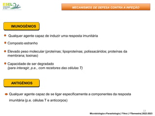 Qualquer agente capaz de induzir uma resposta imunitária
Composto estranho
Elevado peso molecular (proteínas; lipoproteínas; polissacáridos; proteínas da
membrana; toxinas)
Capacidade de ser degradado
(para interagir, p.e., com recetores das células T)
IMUNOGÉNIOS
MECANISMOS DE DEFESA CONTRA A INFEÇÃO
ANTIGÉNIOS
Qualquer agente capaz de se ligar especificamente a componentes da resposta
imunitária (p.e. células T e anticorpos)
13
Microbiologia e Parasitologia | 1ºAno | 1ºSemestre| 2022-2023
 