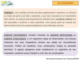 DOENÇA é uma condição anormal que afeta negativamente o organismo e a estrutura
ou função de parte ou de todo o organismo, e que não é causada por um traumatismo
físico externo. As doenças são frequentemente definidas como condições médicas que
são associadas a sintomas e sinais específicos. Uma doença pode ser causada por
fatores externos tais como agentes patogénicos ou por disfunções internas.
AGENTE PATOGÉNICO, também chamado de AGENTE INFECCIOSO ou
AGENTE ETIOLÓGICO, é um organismo capaz de desencadear uma doença
infecciosa nos seus hospedeiros sempre que esteja em circunstâncias
favoráveis. Podem ser bactérias, vírus, protozoários, fungos ou parasitas
helmintos. O agente patogénico pode multiplicar-se no organismo do seu
hospedeiro, podendo causar infeções e outro tipo de complicações.
GLOSSÁRIO
3
Microbiologia e Parasitologia | 1ºAno | 1ºSemestre| 2022-2023
 