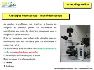 Imunodiagnóstico
Anticorpos fluorescentes – Imunofluorescência
As reações imunológicas que envolvem a ligação do
antigénio ao anticorpo podem ser visualizadas ou
quantificadas por meio de diferentes marcadores para o
antigénio ou para o anticorpo.
Entre os marcadores mais vulgarmente utilizados estão os
fluorocromos que são excitados pela luz ultravioleta e
emitem luz visível.
Os fluorocromos mais utilizados são a fluoresceína de cor
verde, e a rodamina de cor vermelha.
O microscópio utiliza luz UV para a leitura.
Duas formas de imunofluorescência:
❖ Direta
❖ Indireta 37
Microbiologia e Parasitologia | 1ºAno | 1ºSemestre| 2022-2023
 