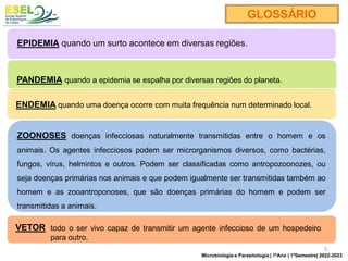 EPIDEMIA quando um surto acontece em diversas regiões.
PANDEMIA quando a epidemia se espalha por diversas regiões do planeta.
ENDEMIA quando uma doença ocorre com muita frequência num determinado local.
GLOSSÁRIO
ZOONOSES doenças infecciosas naturalmente transmitidas entre o homem e os
animais. Os agentes infecciosos podem ser microrganismos diversos, como bactérias,
fungos, vírus, helmintos e outros. Podem ser classificadas como antropozoonozes, ou
seja doenças primárias nos animais e que podem igualmente ser transmitidas também ao
homem e as zooantroponoses, que são doenças primárias do homem e podem ser
transmitidas a animais.
VETOR todo o ser vivo capaz de transmitir um agente infeccioso de um hospedeiro
para outro.
5
Microbiologia e Parasitologia | 1ºAno | 1ºSemestre| 2022-2023
 