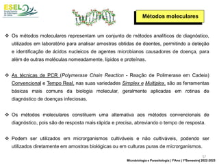 Métodos moleculares
❖ Os métodos moleculares representam um conjunto de métodos analíticos de diagnóstico,
utilizados em laboratório para analisar amostras obtidas de doentes, permitindo a deteção
e identificação de ácidos nucleicos de agentes microbianos causadores de doença, para
além de outras moléculas nomeadamente, lípidos e proteínas.
❖ As técnicas de PCR (Polymerase Chain Reaction - Reação de Polimerase em Cadeia)
Convencional e Tempo Real, nas suas variedades Simplex e Multiplex, são as ferramentas
básicas mais comuns da biologia molecular, geralmente aplicadas em rotinas de
diagnóstico de doenças infeciosas.
❖ Os métodos moleculares constituem uma alternativa aos métodos convencionais de
diagnóstico, pois são de resposta mais rápida e precisa, abreviando o tempo de resposta.
❖ Podem ser utilizados em microrganismos cultiváveis e não cultiváveis, podendo ser
utilizados diretamente em amostras biológicas ou em culturas puras de microrganismos.
57
Microbiologia e Parasitologia | 1ºAno | 1ºSemestre| 2022-2023
 