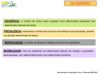 INCIDÊNCIA: o número de novos casos surgidos numa determinada população num
determinado intervalo de tempo.
PREVALÊNCIA: representa o número de casos de uma doença numa população, durante
um período determinado de tempo.
GLOSSÁRIO
MORTALIDADE: o número de óbitos em relação ao número de habitantes.
MORBILIDADE: taxa de portadores de determinada doença em relação à população
total estudada, num determinado local e num determinado momento.
6
Microbiologia e Parasitologia | 1ºAno | 1ºSemestre| 2022-2023
 