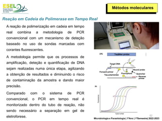 Métodos moleculares
A reação de polimerização em cadeia em tempo
real combina a metodologia de PCR
convencional com um mecanismo de deteção
baseado no uso de sondas marcadas com
corantes fluorescentes.
A metodologia permite que os processos de
amplificação, deteção e quantificação de DNA
sejam realizadas numa única etapa, agilizando
a obtenção de resultados e diminuindo o risco
de contaminação da amostra e dando maior
precisão.
Comparado com o sistema de PCR
convencional, o PCR em tempo real é
monitorizado dentro do tubo de reação, não
sendo necessário a separação em gel de
eletroforese.
Reação em Cadeia da Polimerase em Tempo Real
62
Microbiologia e Parasitologia | 1ºAno | 1ºSemestre| 2022-2023
 