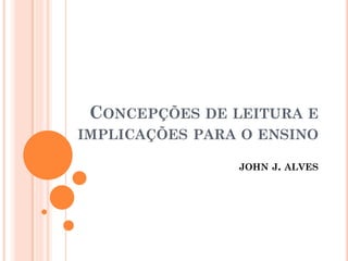 CONCEPÇÕES DE LEITURA E
IMPLICAÇÕES PARA O ENSINO
JOHN J. ALVES
 