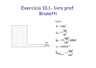 Exercício 10.1- livro prof.
Brunetti
Dados:
2
2
2
0
3
3
1
005
0
10
5
10
cm
kgf
P
s
,
)
abs
(
cm
kgf
p
m
kg
m
V
local
atm
o
=
=
α
=
=
ρ
=
−
 