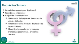 ● Estrogênio e progesterona (femininos)
● Testosterona (masculino)
● Funções no sistema urinário:
○ Manutenção da integridade da mucosa da
uretra e da bexiga
○ Influência no tônus muscular da uretra e do
assoalho pélvico
○ Alterações hormonais na menopausa e
andropausa podem levar a problemas
urinários
Hormônios Sexuais
 