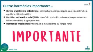 Outros hormônios importantes…
● Renina-angiotensina-aldosterona: sistema hormonal que regula a pressão arterial e o
equilíbrio hidroeletrolítico
● Peptídeo natriurético atrial (ANP): hormônio produzido pelo coração que aumenta a
excreção de sódio e água pelos rins
● Hormônios tireoidianos: influenciam o metabolismo e a função renal
 