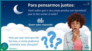 Você sabia que o seu corpo produz um hormônio
que te faz urinar à noite?
Para pensarmos juntos:
Mas por que será que ele
faz isso, e como podemos
controlar essa situação?
FARMÁCIA
Quem sabe responde!
 