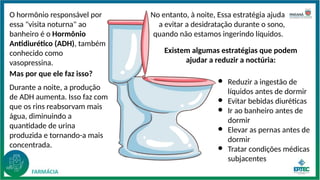 O hormônio responsável por
essa "visita noturna" ao
banheiro é o Hormônio
Antidiurético (ADH), também
conhecido como
vasopressina.
No entanto, à noite, Essa estratégia ajuda
a evitar a desidratação durante o sono,
quando não estamos ingerindo líquidos.
Mas por que ele faz isso?
Durante a noite, a produção
de ADH aumenta. Isso faz com
que os rins reabsorvam mais
água, diminuindo a
quantidade de urina
produzida e tornando-a mais
concentrada.
● Reduzir a ingestão de
líquidos antes de dormir
● Evitar bebidas diuréticas
● Ir ao banheiro antes de
dormir
● Elevar as pernas antes de
dormir
● Tratar condições médicas
subjacentes
Existem algumas estratégias que podem
ajudar a reduzir a noctúria:
 