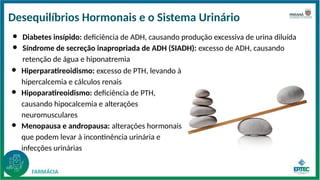 Desequilíbrios Hormonais e o Sistema Urinário
● Hiperparatireoidismo: excesso de PTH, levando à
hipercalcemia e cálculos renais
● Hipoparatireoidismo: deficiência de PTH,
causando hipocalcemia e alterações
neuromusculares
● Menopausa e andropausa: alterações hormonais
que podem levar à incontinência urinária e
infecções urinárias
● Diabetes insípido: deficiência de ADH, causando produção excessiva de urina diluída
● Síndrome de secreção inapropriada de ADH (SIADH): excesso de ADH, causando
retenção de água e hiponatremia
 