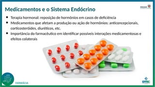 Medicamentos e o Sistema Endócrino
● Terapia hormonal: reposição de hormônios em casos de deficiência
● Medicamentos que afetam a produção ou ação de hormônios: anticoncepcionais,
corticosteróides, diuréticos, etc.
● Importância do farmacêutico em identificar possíveis interações medicamentosas e
efeitos colaterais
 