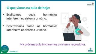 O que vimos na aula de hoje:
• Explicamos quais hormônios
interferem no sistema urinário.
• Descrevemos como os hormônios
interferem no sistema urinário.
Na próxima aula iniciaremos o sistema reprodutor.
 