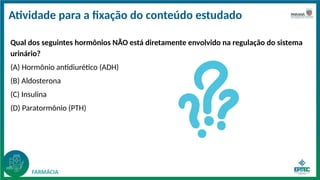Atividade para a fixação do conteúdo estudado
Qual dos seguintes hormônios NÃO está diretamente envolvido na regulação do sistema
urinário?
(A) Hormônio antidiurético (ADH)
(B) Aldosterona
(C) Insulina
(D) Paratormônio (PTH)
 
