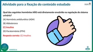 Atividade para a fixação do conteúdo estudado
Qual dos seguintes hormônios NÃO está diretamente envolvido na regulação do sistema
urinário?
(A) Hormônio antidiurético (ADH)
(B) Aldosterona
(C) Insulina
(D) Paratormônio (PTH)
Resposta correta: (C) Insulina
 