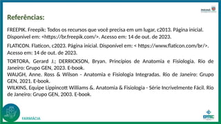 Referências:
FREEPIK. Freepik: Todos os recursos que você precisa em um lugar, c2013. Página inicial.
Disponível em: <https://br.freepik.com/>. Acesso em: 14 de out. de 2023.
FLATICON. Flaticon, c2023. Página inicial. Disponível em: < https://www.flaticon.com/br/>.
Acesso em: 14 de out. de 2023.
TORTORA, Gerard J.; DERRICKSON, Bryan. Princípios de Anatomia e Fisiologia. Rio de
Janeiro: Grupo GEN, 2023. E-book.
WAUGH, Anne. Ross & Wilson - Anatomia e Fisiologia Integradas. Rio de Janeiro: Grupo
GEN, 2021. E-book.
WILKINS, Equipe Lippincott Williams &. Anatomia & Fisiologia - Série Incrivelmente Fácil. Rio
de Janeiro: Grupo GEN, 2003. E-book.
 