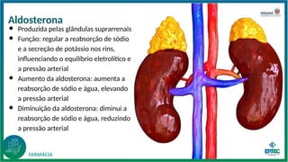 Aldosterona
● Produzida pelas glândulas suprarrenais
● Função: regular a reabsorção de sódio
e a secreção de potássio nos rins,
influenciando o equilíbrio eletrolítico e
a pressão arterial
● Aumento da aldosterona: aumenta a
reabsorção de sódio e água, elevando
a pressão arterial
● Diminuição da aldosterona: diminui a
reabsorção de sódio e água, reduzindo
a pressão arterial
 