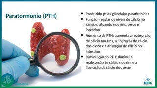 ● Produzido pelas glândulas paratireoides
● Função: regular os níveis de cálcio no
sangue, atuando nos rins, ossos e
intestino
● Aumento do PTH: aumenta a reabsorção
de cálcio nos rins, a liberação de cálcio
dos ossos e a absorção de cálcio no
intestino
● Diminuição do PTH: diminui a
reabsorção de cálcio nos rins e a
liberação de cálcio dos ossos
Paratormônio (PTH)
FARMÁCIA
 