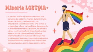 Minoria LGBTQIA+
Minoria LGBTQIA+
A mulher foi historicamente excluída dos
cenários de poder no mundo durante muito
tempo (e ainda nos dias atuais). Um
movimento social histórico na luta contra a
misoginia e a favor da igualdade de gênero foi
o movimento feminista. Existem, no entanto,
vários movimentos feministas de diferentes
épocas ou até coexistindo nos mesmos
momentos históricos. Essas diferenças nos
movimentos levam em conta outros aspectos
que representam o conceito de minoria em
outras situações, como classe social e etnia.
 