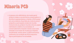 Minoria PCD
Minoria PCD
A pessoa com deficiência, de modo geral,
ainda é criada e vive de forma conservadora. A
família é superprotetora, criando o PCD quase
em uma redoma. Essa falta de vivência social
prejudica a percepção ampla de mundo,
inclusive do seu próprio mundo e do seu papel
individual e coletivo na sociedade. O
conservadorismo imposto nesses casos está
atrelado à ao medo de mudanças imposto
socialmente, sendo assim, é difícil encontrar
melhorias na condição do PCD enquanto
figura participativa na sociedade.
 