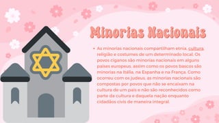 Minorias Nacionais
Minorias Nacionais
As minorias nacionais compartilham etnia, cultura,
religião e costumes de um determinado local. Os
povos ciganos são minorias nacionais em alguns
países europeus, assim como os povos bascos são
minorias na Itália, na Espanha e na França. Como
ocorreu com os judeus, as minorias nacionais são
compostas por povos que não se encaixam na
cultura de um país e não são reconhecidos como
parte da cultura e daquela nação enquanto
cidadãos civis de maneira integral.
 