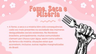 Fome, Seca e
Fome, Seca e
Miséria
Miséria
A fome, a seca e a miséria têm sido consequências
cada vez mais presentes na sociedade das inúmeras
desigualdades sociais existentes. No Nordeste
brasileiro, principalmente, muitas comunidades
clamam por chuva e por água, assim como sofrem
da fome e da miséria, situações estas que
acometem, inclusive, outras regiões marginalizadas
do Brasil.
 